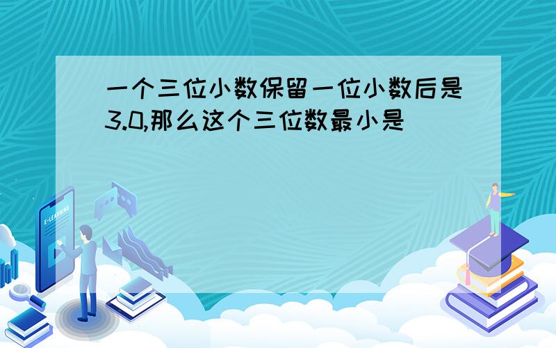 一个三位小数保留一位小数后是3.0,那么这个三位数最小是