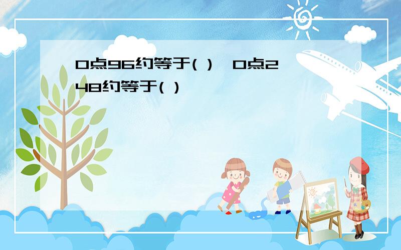 0点96约等于( ),0点248约等于( )