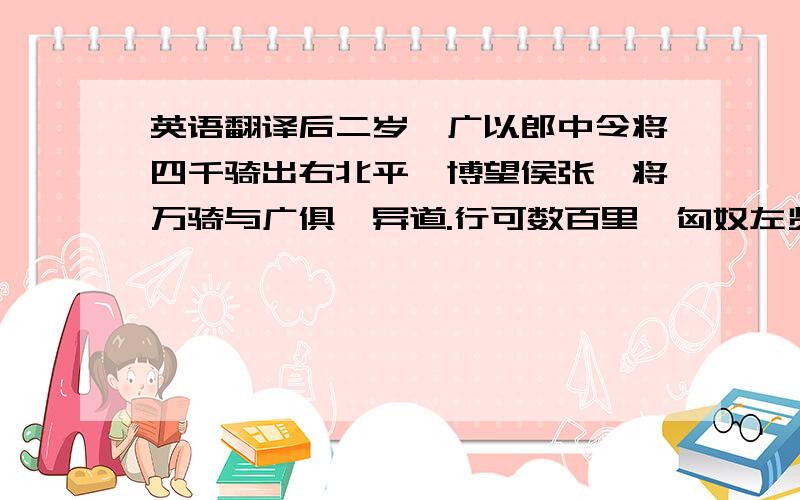 英语翻译后二岁,广以郎中令将四千骑出右北平,博望侯张骞将万骑与广俱,异道.行可数百里,匈奴左贤王将四万骑围广,广军士皆恐,广乃使其子敢往驰之.敢独与数十骑驰,直贯胡骑,出其左右而还