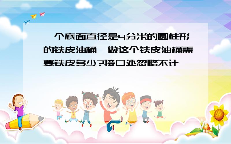 一个底面直径是4分米的圆柱形的铁皮油桶,做这个铁皮油桶需要铁皮多少?接口处忽略不计