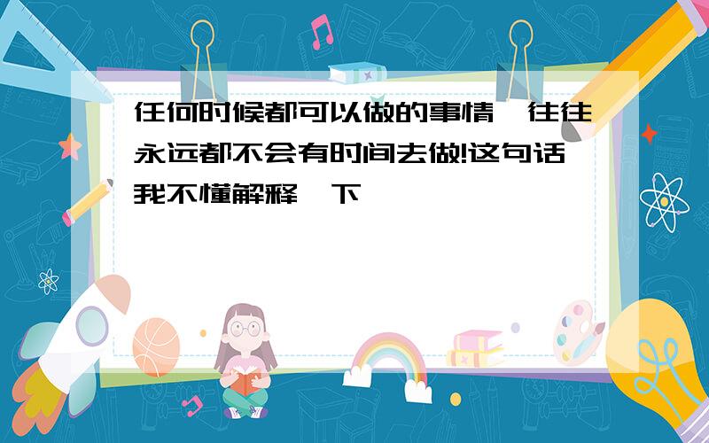 任何时候都可以做的事情,往往永远都不会有时间去做!这句话我不懂解释一下