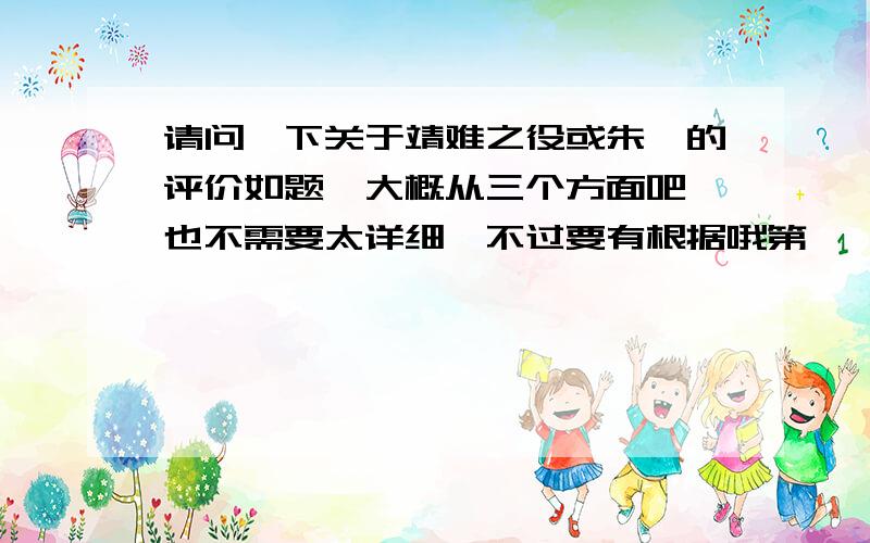 请问一下关于靖难之役或朱棣的评价如题,大概从三个方面吧,也不需要太详细,不过要有根据哦第一、靖难之役爆发的时候人们对朱棣的评价第二、从永乐帝往后明朝人对朱棣的评价第三、明