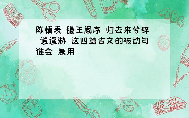 陈情表 滕王阁序 归去来兮辞 逍遥游 这四篇古文的被动句谁会 急用