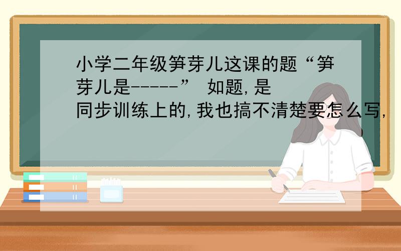 小学二年级笋芽儿这课的题“笋芽儿是-----” 如题,是同步训练上的,我也搞不清楚要怎么写,