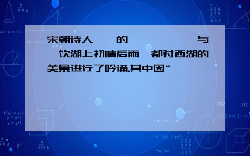 宋朝诗人——的《————》与《饮湖上初晴后雨》都对西湖的美景进行了吟诵.其中因“—————————