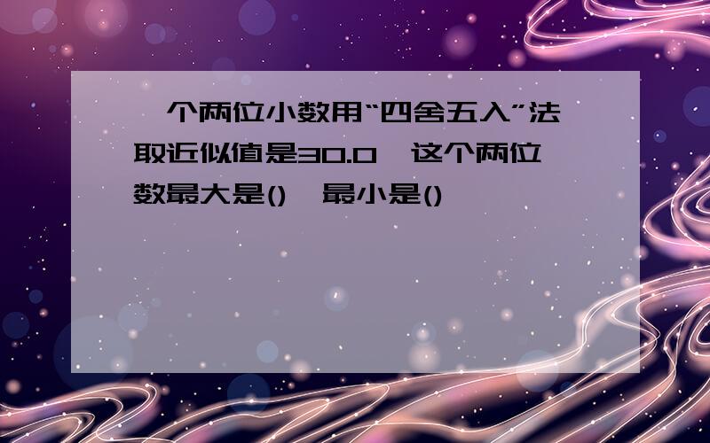 一个两位小数用“四舍五入”法取近似值是30.0,这个两位数最大是(),最小是()