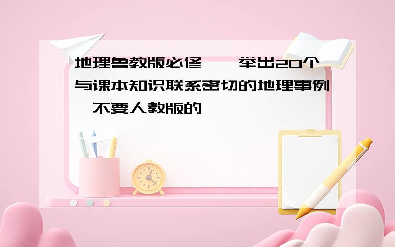 地理鲁教版必修一,举出20个与课本知识联系密切的地理事例,不要人教版的,