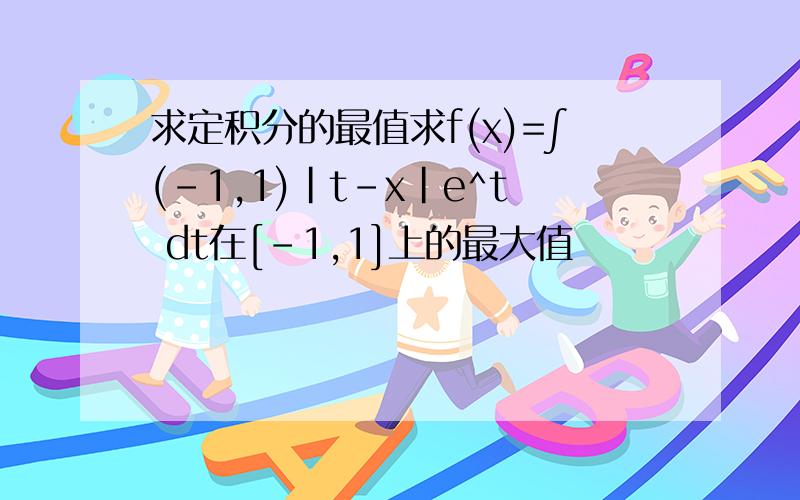 求定积分的最值求f(x)=∫(-1,1)｜t-x｜e^t dt在[-1,1]上的最大值