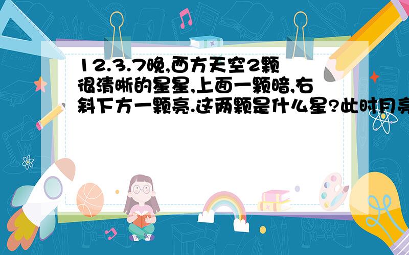 12.3.7晚,西方天空2颗很清晰的星星,上面一颗暗,右斜下方一颗亮.这两颗是什么星?此时月亮斜下方的星是什么星?我猜测,上面两颗星里面,有一颗是水星.但是另一颗不知道.另,我一直以为跟着月