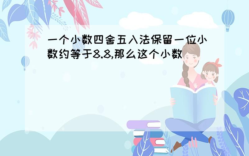 一个小数四舍五入法保留一位小数约等于8.8,那么这个小数