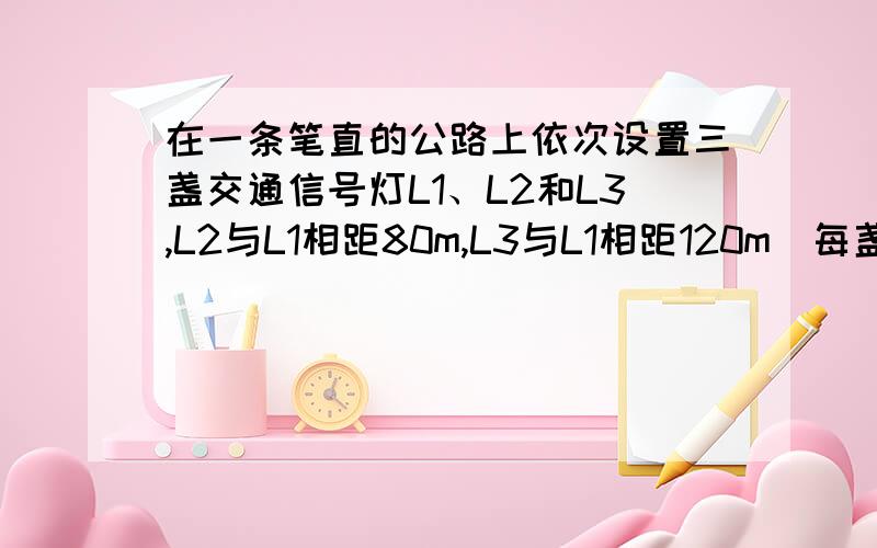 在一条笔直的公路上依次设置三盏交通信号灯L1、L2和L3,L2与L1相距80m,L3与L1相距120m．每盏信号灯显示绿色的时间间隔都是20s,显示红色的时间间隔都是 40s .L1与L3同时显示绿色,L2则在L1显示红色