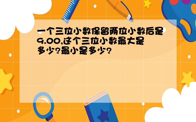 一个三位小数保留两位小数后是9.00,这个三位小数最大是多少?最小是多少?