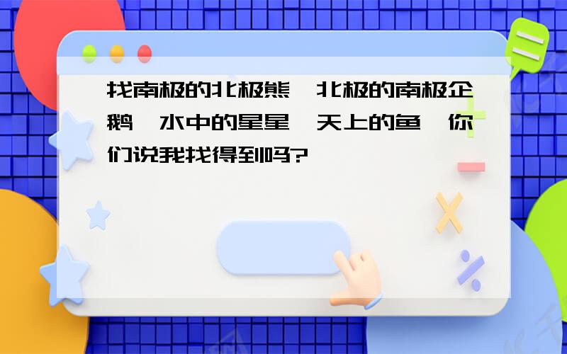 找南极的北极熊,北极的南极企鹅,水中的星星,天上的鱼,你们说我找得到吗?