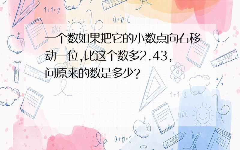 一个数如果把它的小数点向右移动一位,比这个数多2.43,问原来的数是多少?