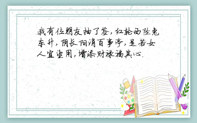 我有位朋友抽了签,红轮西坠兔东升,阴长阳消百事亭,是若女人宜望用,增添财禄福其心.