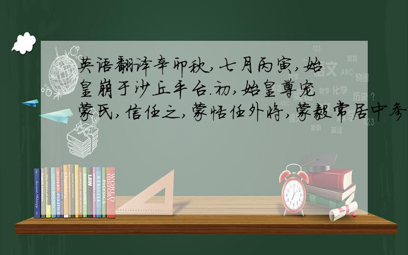 英语翻译辛卯秋,七月丙寅,始皇崩于沙丘平台.初,始皇尊宠蒙氏,信任之,蒙恬任外将,蒙毅常居中参谋议,名为忠信,故虽诸将相莫敢与之争.赵高有罪,始皇使蒙毅治之;毅当高法应死.始皇以高敏于