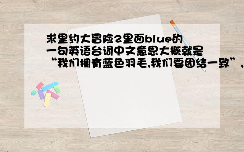 求里约大冒险2里面blue的一句英语台词中文意思大概就是“我们拥有蓝色羽毛,我们要团结一致”,英文原句只记得有blue feather和together几个词.求这句台词完整的说法啊!英文的…