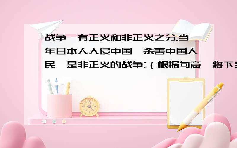 战争,有正义和非正义之分.当年日本人入侵中国,杀害中国人民,是非正义的战争;（根据句意,将下列句子补充完整.不要重复的.要亲笔.