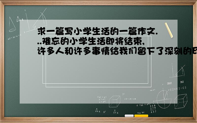 求一篇写小学生活的一篇作文...难忘的小学生活即将结束,许多人和许多事情给我们留下了深刻的印象.请选择印象最深的一个人.一件事.一堂课.一个场面.写一篇文章.作文内容要具体.真实.语