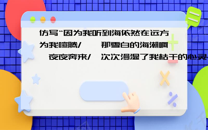 仿写“因为我听到海依然在远方为我喧腾/——那雪白的海潮啊,夜夜奔来/一次次漫湿了我枯干的心灵……”