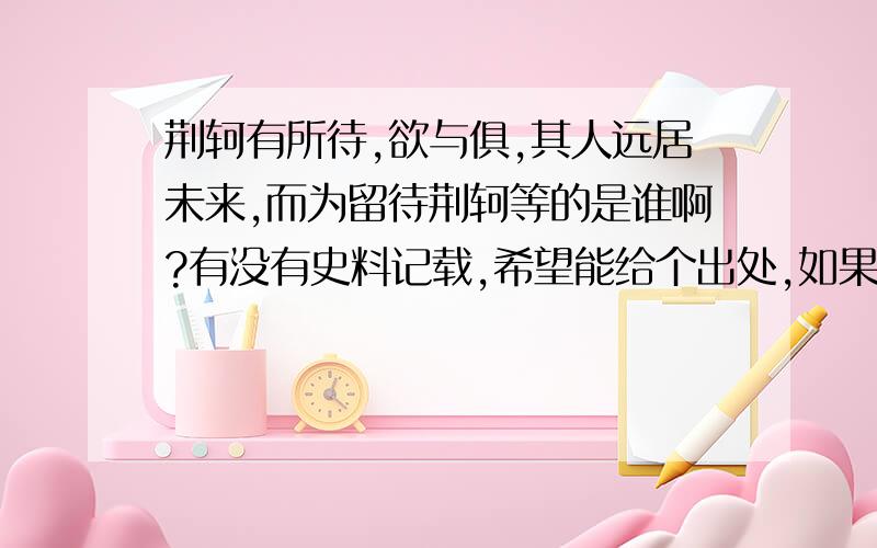 荆轲有所待,欲与俱,其人远居未来,而为留待荆轲等的是谁啊?有没有史料记载,希望能给个出处,如果是高渐离,为什么在易水送行的时候没有跟荆轲一起去