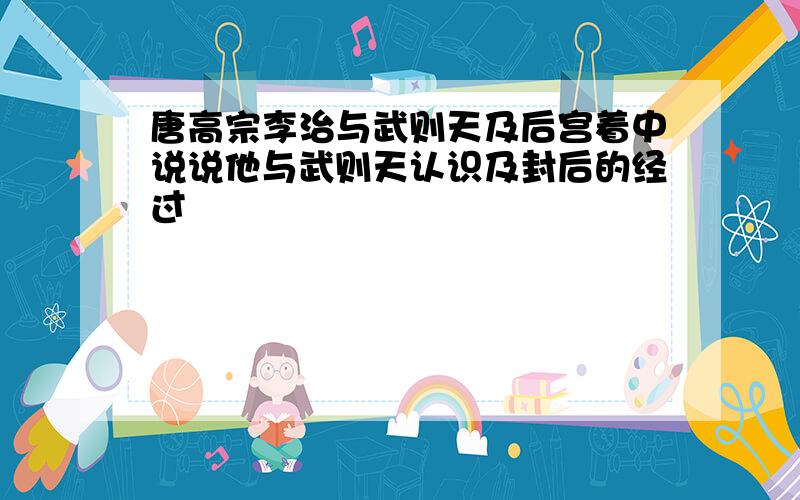 唐高宗李治与武则天及后宫着中说说他与武则天认识及封后的经过