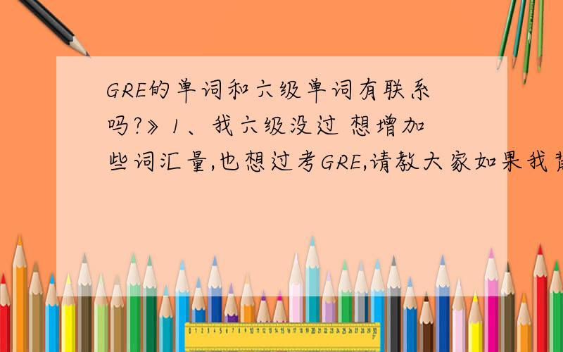 GRE的单词和六级单词有联系吗?》1、我六级没过 想增加些词汇量,也想过考GRE,请教大家如果我背GRE的答词能包含六级的单词吗》2、背哪本书好?