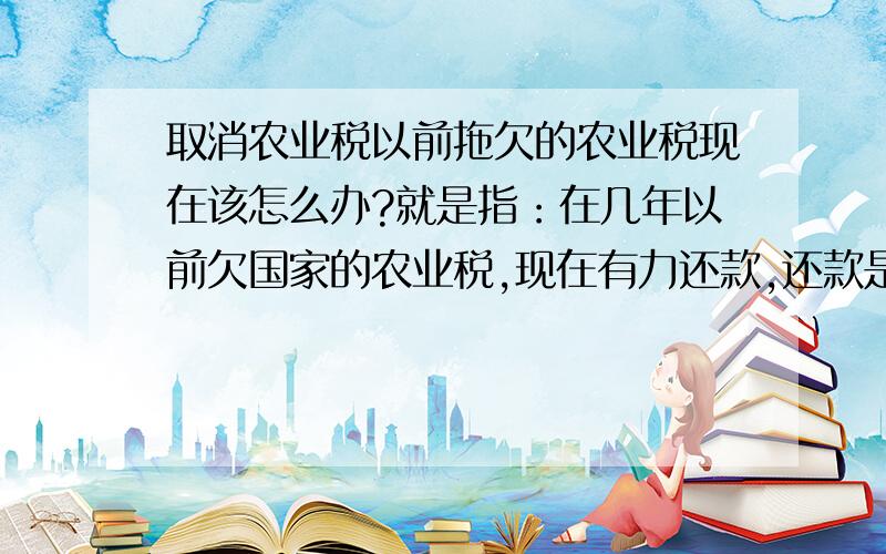 取消农业税以前拖欠的农业税现在该怎么办?就是指：在几年以前欠国家的农业税,现在有力还款,还款是必要的!可是村里要的利息太多,已经超过了原来的所有欠款（大约有两倍）!这应该怎么