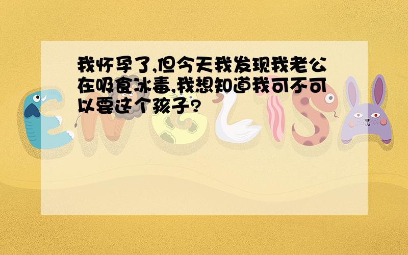 我怀孕了,但今天我发现我老公在吸食冰毒,我想知道我可不可以要这个孩子?