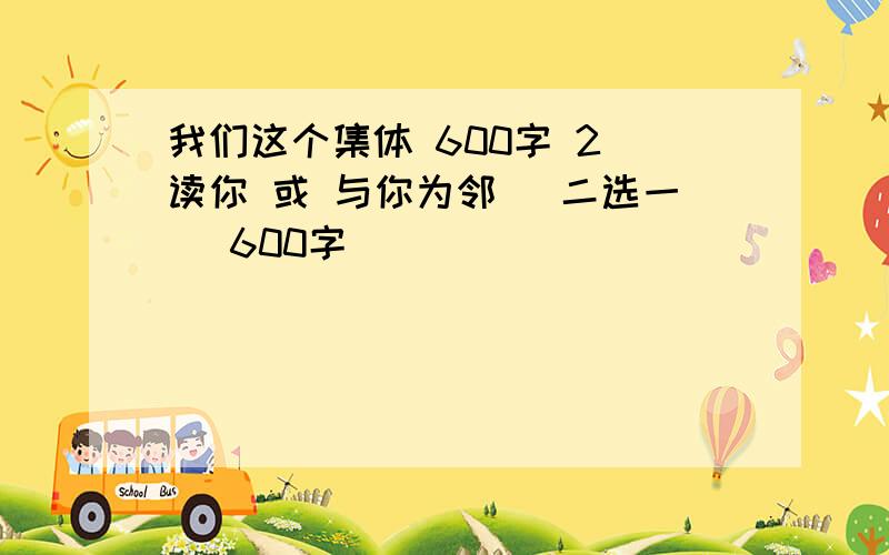 我们这个集体 600字 2）读你 或 与你为邻 （二选一） 600字