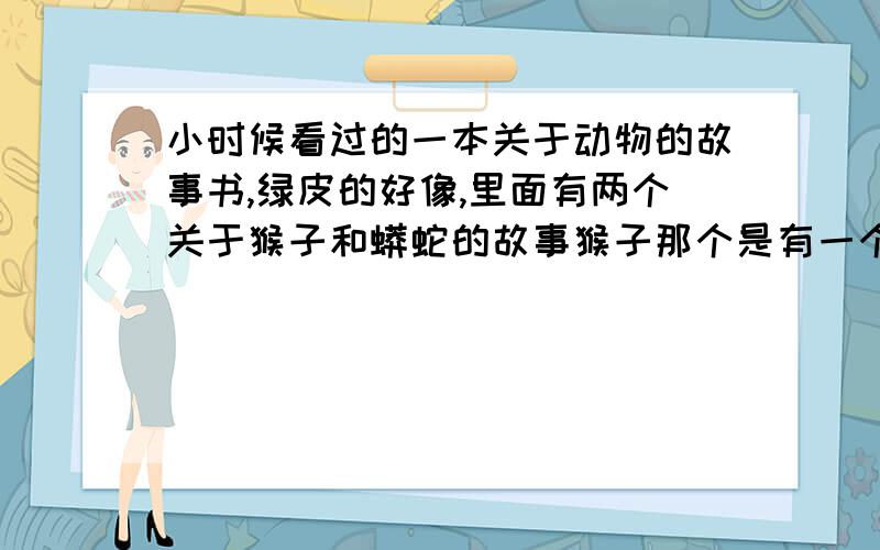 小时候看过的一本关于动物的故事书,绿皮的好像,里面有两个关于猴子和蟒蛇的故事猴子那个是有一个被老头驯养的耍艺猴子,会扔石子,后来老头被人谋财害死了,扔在矿井里.猴子跑了,在山上