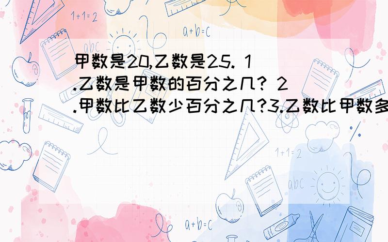 甲数是20,乙数是25. 1.乙数是甲数的百分之几? 2.甲数比乙数少百分之几?3.乙数比甲数多百分之几?4.甲数是甲、乙、两数和的百分之几?                    快!清楚解答别直接给我答案,也别列式中间