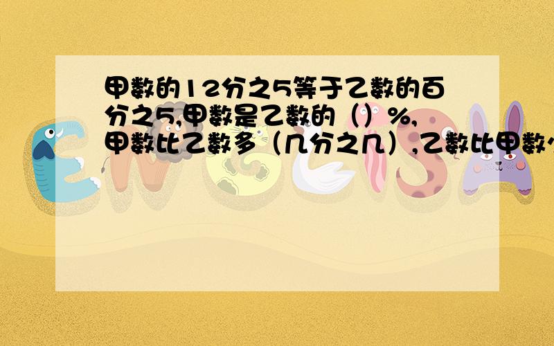 甲数的12分之5等于乙数的百分之5,甲数是乙数的（）%,甲数比乙数多（几分之几）,乙数比甲数少（）快