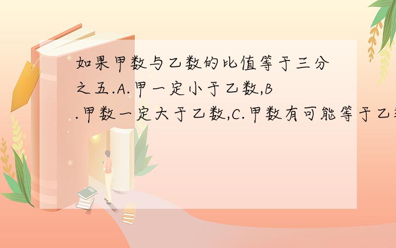 如果甲数与乙数的比值等于三分之五.A.甲一定小于乙数,B.甲数一定大于乙数,C.甲数有可能等于乙数.选哪个怎么个不对法啊？