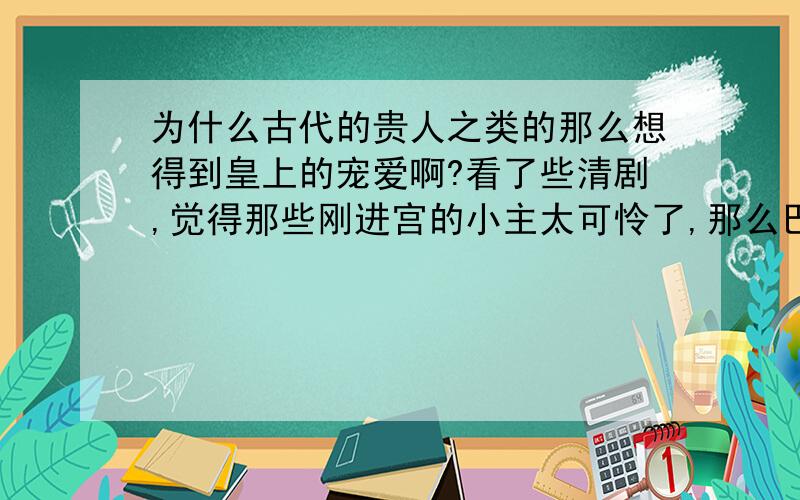 为什么古代的贵人之类的那么想得到皇上的宠爱啊?看了些清剧,觉得那些刚进宫的小主太可怜了,那么巴望着皇帝,其实她们应该想到就算得到皇帝的一两次宠爱,也不见得能得到皇帝一辈子的