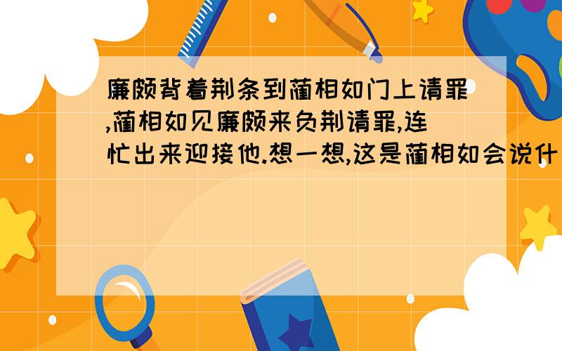 廉颇背着荆条到蔺相如门上请罪,蔺相如见廉颇来负荆请罪,连忙出来迎接他.想一想,这是蔺相如会说什么?