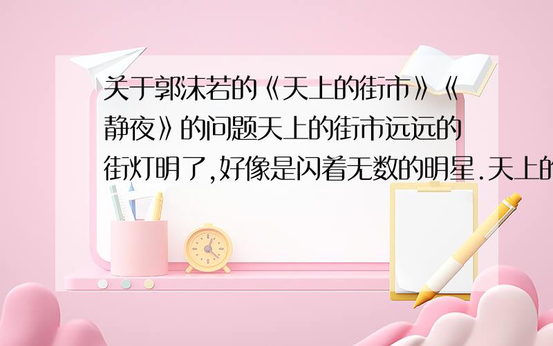 关于郭沫若的《天上的街市》《静夜》的问题天上的街市远远的街灯明了,好像是闪着无数的明星.天上的明星现了,好像是点着无数的街灯.我想那缥缈的空中,定然有美丽的街市.街市上陈列的