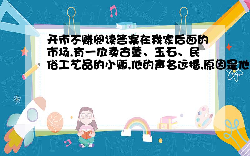 开市不赚阅读答案在我家后面的市场,有一位卖古董、玉石、民俗工艺品的小贩,他的声名远播,原因是他每天开市卖的第一件东西,不论价钱高低,都是以成本价出售,这“开市不赚”的哲学,使得