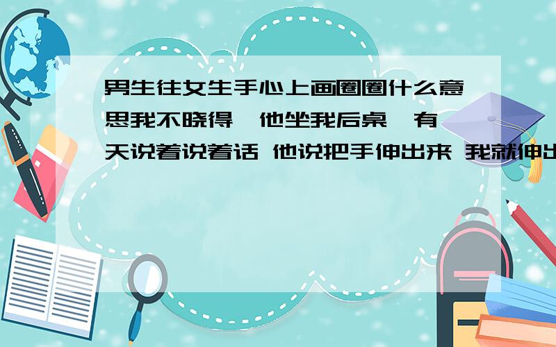 男生往女生手心上画圈圈什么意思我不晓得,他坐我后桌,有一天说着说着话 他说把手伸出来 我就伸出来了 然后他就在手心里画了个圈圈,他始终不肯告诉我.