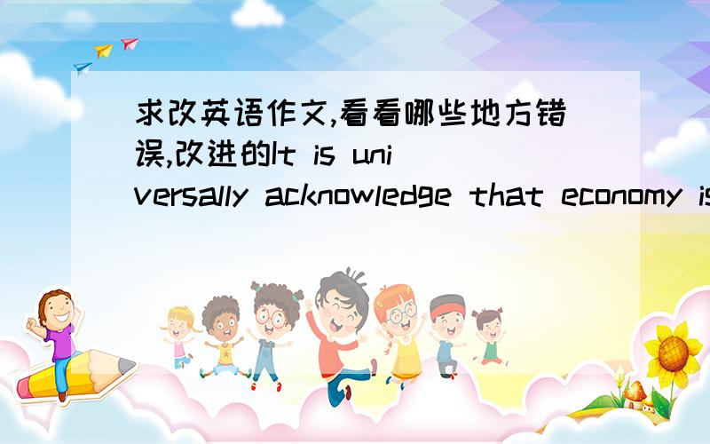 求改英语作文,看看哪些地方错误,改进的It is universally acknowledge that economy is traditional virtue , the truth of it is self-evident , while most of people have formd unrealistic picture of economy , they disregard the importance o