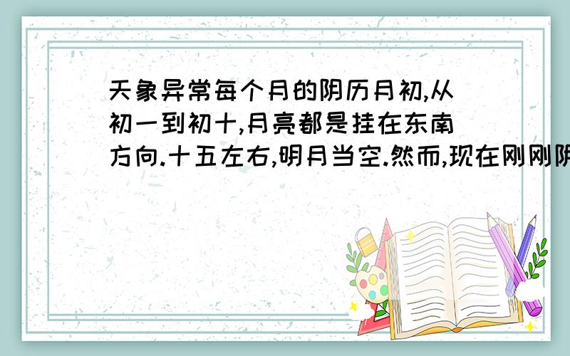 天象异常每个月的阴历月初,从初一到初十,月亮都是挂在东南方向.十五左右,明月当空.然而,现在刚刚阴历月初,月亮却挂在西偏北方向.这是什么原因?