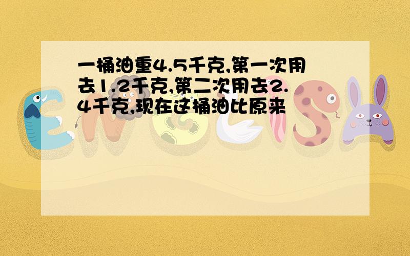 一桶油重4.5千克,第一次用去1.2千克,第二次用去2.4千克,现在这桶油比原来