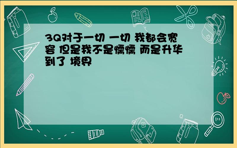 3Q对于一切 一切 我都会宽容 但是我不是懦懦 而是升华到了 境界