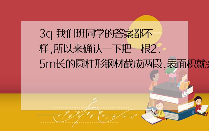 3q 我们班同学的答案都不一样,所以来确认一下把一根2.5m长的圆柱形钢材截成两段,表面积就会增加25.12平方厘米.这根钢材的体积是多少立方厘米?