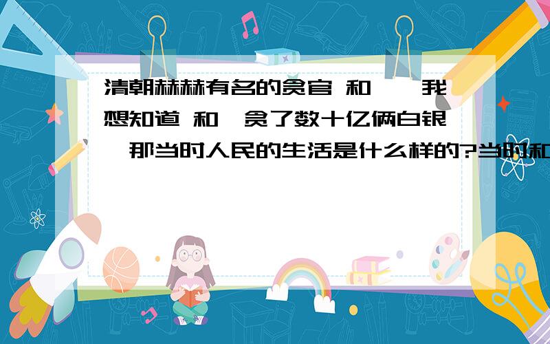 清朝赫赫有名的贪官 和珅、我想知道 和珅贪了数十亿俩白银、那当时人民的生活是什么样的?当时和珅贪了这么多钱 就像一百块硬币、是个人拿 一个人拿了五十块硬币、那其他人肯定就拿