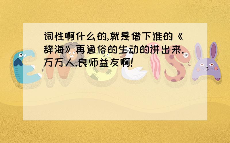 词性啊什么的,就是借下谁的《辞海》再通俗的生动的讲出来.万万人,良师益友啊!