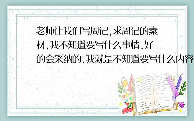 老师让我们写周记,求周记的素材,我不知道要写什么事情,好的会采纳的.我就是不知道要写什么内容,大家帮我想想有没有什么发生在身边的事情,每个人都会碰到的事情.