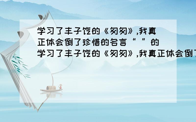 学习了丰子恺的《匆匆》,我真正体会倒了珍惜的名言“ ”的学习了丰子恺的《匆匆》,我真正体会倒了珍惜的名言“ ”的含义