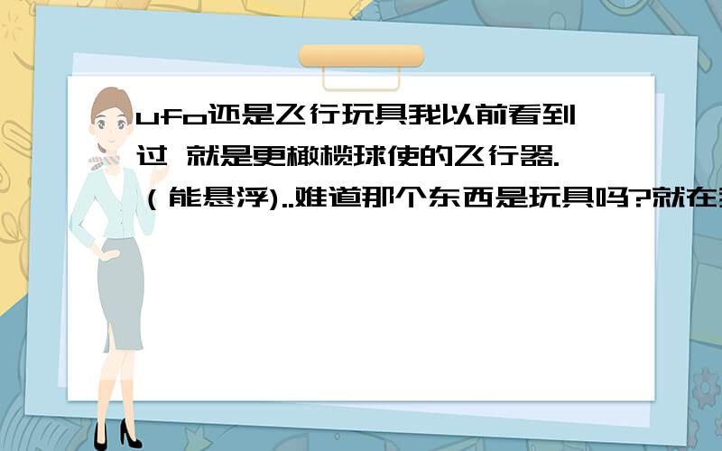 ufo还是飞行玩具我以前看到过 就是更橄榄球使的飞行器.（能悬浮)..难道那个东西是玩具吗?就在我头顶不到四米的地方一直跟着到家的.噪音也蛮大的.那是我们朋友几个都一起扔石头那个东