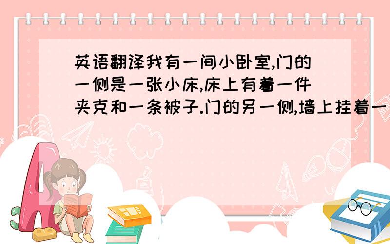 英语翻译我有一间小卧室,门的一侧是一张小床,床上有着一件夹克和一条被子.门的另一侧,墙上挂着一个燕子风筝,我非常喜欢.中间的地板上还有着一条小毛毯,毛毯的旁边是我的书桌,书桌的